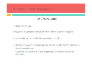 D. Tendances et Prévisions 
Le Cross Canal 
Le Web To Store 
= 
trouver un produit sur le web et venir le chercher en magasin 
> Une tendance qui se développe de plus en plus. 
Le parcours du web vers magasin peut être facilité par les marques : 
- Systèmes de Drive 
- Coupons / Réductions téléchargeables sur internet, dans les 
newsletter… 
 