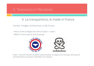 C. Tendances et Prévisions 
4. La transparence, le made in France 
Exemple : Smuggler, Archiduchesse, Le Slip Français 
- Retour à des stratégies de communication « vraies » 
- Made In France avec le vent en poupe 
Enjeu : montrer l’envers du décor, personnaliser le rapport à la marque, afin que les 
consommateurs puissent s’identifier à la marque 
 