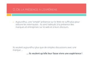 D. De la présence à l’expériene 
¨ Aujourd’hui, une “simple” présence sur le Web ne suffit plus pour 
séduire les internautes : ils sont habitués à la présence des 
marques et entreprises sur le web et à leurs discours. 
Ils veulent aujourd’hui plus que de simples discussions avec une 
marque … 
… ils veulent qu’elle leur fasse vivre une expérience ! 
 