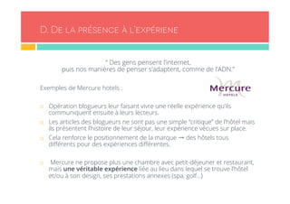 D. De la présence à l’expériene 
“ Des gens pensent l’internet, 
puis nos manières de penser s’adaptent, comme de l’ADN.” 
Exemples de Mercure hotels : 
¨ Opération blogueurs leur faisant vivre une réelle expérience qu’ils 
communiquent ensuite à leurs lecteurs. 
¨ Les articles des blogueurs ne sont pas une simple “critique” de l’hôtel mais 
ils présentent l’histoire de leur séjour, leur expérience vécues sur place. 
¨ Cela renforce le positionnement de la marque → des hôtels tous 
différents pour des expériences différentes. 
¨ Mercure ne propose plus une chambre avec petit-déjeuner et restaurant, 
mais une véritable expérience liée au lieu dans lequel se trouve l’hôtel 
et/ou à son design, ses prestations annexes (spa, golf…) 
 