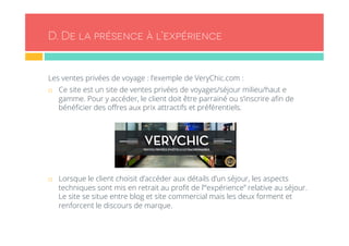 D. De la présence à l’expérience 
Les ventes privées de voyage : l’exemple de VeryChic.com : 
¨ Ce site est un site de ventes privées de voyages/séjour milieu/haut e 
gamme. Pour y accéder, le client doit être parrainé ou s’inscrire afin de 
bénéficier des offres aux prix attractifs et préférentiels. 
¨ Lorsque le client choisit d’accéder aux détails d’un séjour, les aspects 
techniques sont mis en retrait au profit de l’“expérience” relative au séjour. 
Le site se situe entre blog et site commercial mais les deux forment et 
renforcent le discours de marque. 
 
