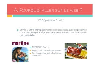 A . Pourquoi aller sur le web ? 
L’E-Réputation Passive 
¤ Même si votre entreprise/marque ne pense pas avoir de présence 
sur le web, elle peut déjà avoir une E-réputation si des internautes 
ont parlé d’elle… 
¤ EXEMPLE: Findus 
n Tapez Findus dans Google Images… 
n Pas de présence web + Polémique 
= Bad Buzz 
 