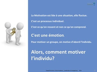 Teleperformance France Academy _ Leadership et management_ 2016 3
La Motivation est liée à une situation, elle fluctue.
C’est un processus individuel.
C’est ce qu'on ressent et non ce qu'on comprend.
C'est une émotion.
Pour motiver un groupe, on motive d’abord l’individu.
Alors, comment motiver
l’individu?
 