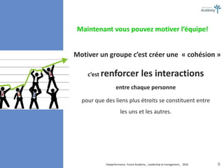Teleperformance France Academy _ Leadership et management_ 2016 8
Motiver un groupe c’est créer une « cohésion »
c’est renforcer les interactions
entre chaque personne
pour que des liens plus étroits se constituent entre
les uns et les autres.
Maintenant vous pouvez motiver l’équipe!
 
