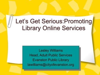 Let’s Get Serious:Promoting Library Online Services Lesley Williams Head, Adult Public Services Evanston Public Library [email_address] 