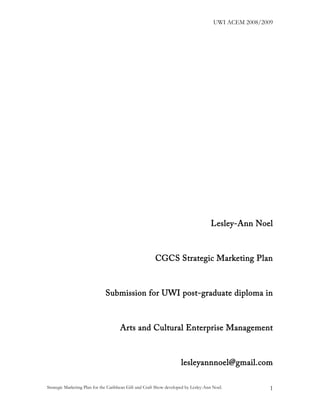 UWI ACEM 2008/2009




                                                                                      Lesley-Ann Noel



                                                        CGCS Strategic Marketing Plan



                              Submission for UWI post-graduate diploma in



                                      Arts and Cultural Enterprise Management



                                                                      lesleyannnoel@gmail.com

Strategic Marketing Plan for the Caribbean Gift and Craft Show developed by Lesley-Ann Noel.            1
 