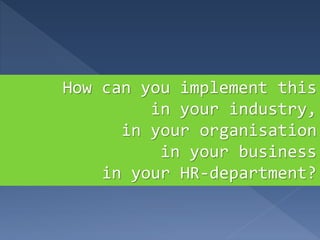 How can you implement this
in your industry,
in your organisation
in your business
in your HR-department?
 