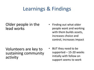 Learnings & Findings
Older people in the
lead works
Volunteers are key to
sustaining community
activity
• Finding out what older
people want and working
with them builds assets,
increases choice and
control, increases impact
• BUT they need to be
supported – 15-20 weeks
initially with follow on
support seems to work
 