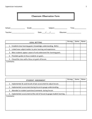 Supervision Instrument 1
Classroom Observation Form
School:________________ Grade:______________ Subject:______________ Time:_____________
Teacher:_________________________ Date:____/____/_____ Observer:________________
GOAL SETTING
Strong Some None
1. Establish clear learning goals ( knowledge understanding, Skills).
2. Linked new subject matter to prior learning and experience.
3. Most students appear aware of and understand the learning goals.
4. Provided guides to focus students on goals.
5. Closed the class with a focus on goals of lesson.
Comments:
STUDENT ASSESSMENT
Strong Some None
1. Implemented & used results of pre-assessment to adjust lesson.
2. Implemented assessment during lesson to gauge understanding.
3. Attended to student questions/comments during lesson.
4. Implemented assessment at the end of lesson to gauge student learning.
Comments:
 