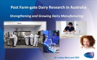 Post Farm-gate Dairy Research in Australia
Strengthening and Growing Dairy Manufacturing
Dr Lesley MacLeod CEO
 