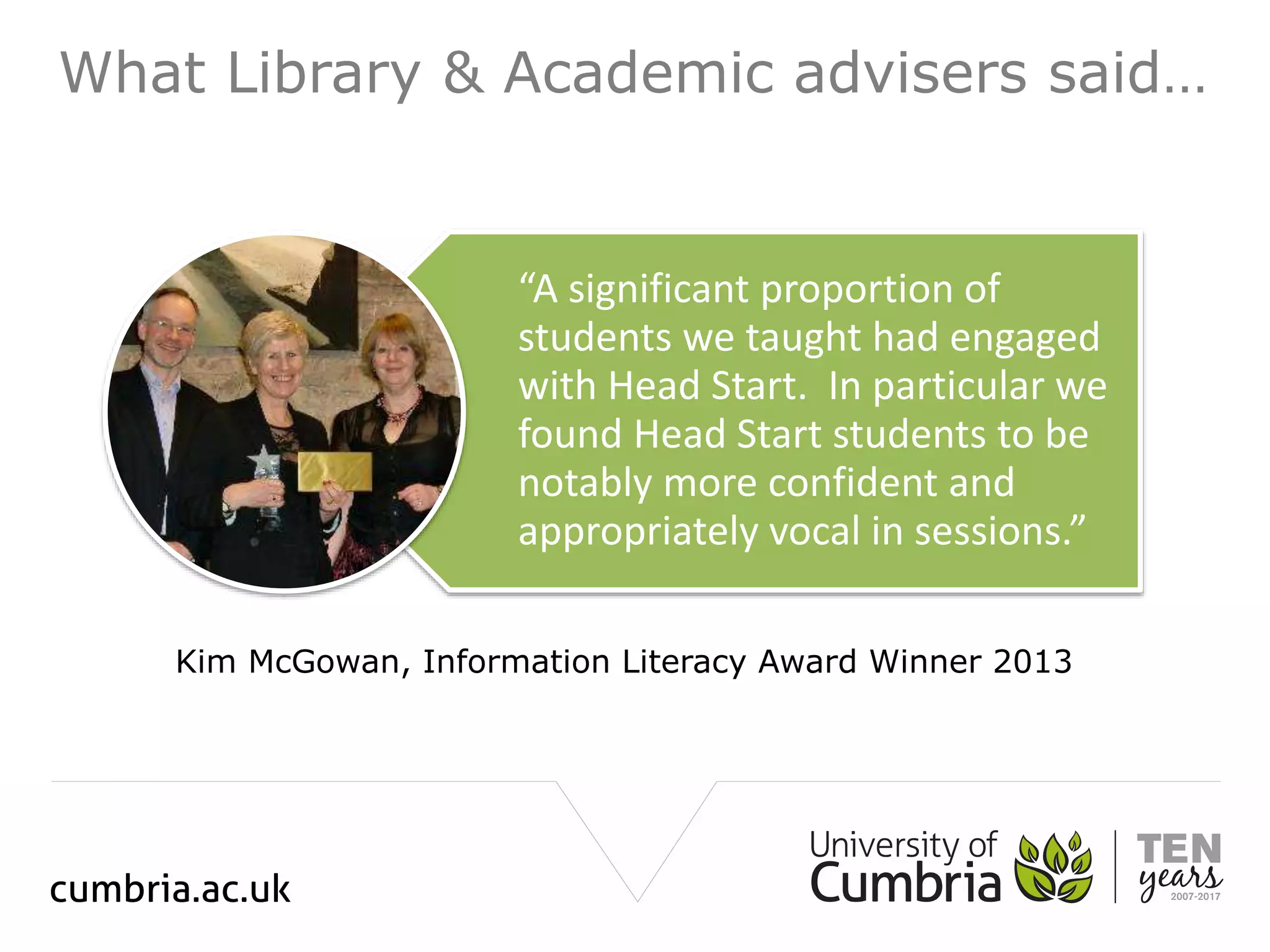What Library & Academic advisers said…
“A significant proportion of
students we taught had engaged
with Head Start. In particular we
found Head Start students to be
notably more confident and
appropriately vocal in sessions.”
Kim McGowan, Information Literacy Award Winner 2013
 