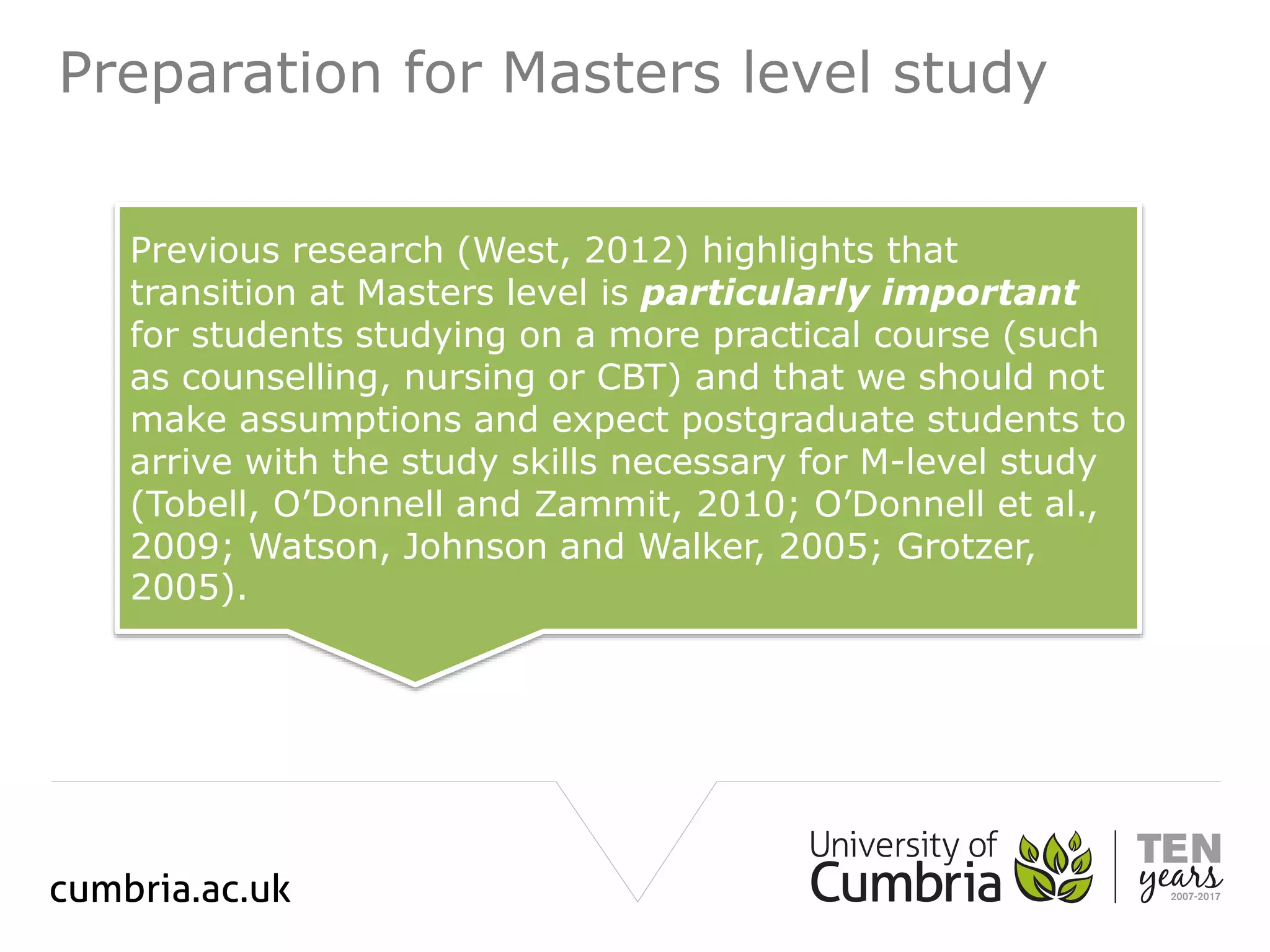 Preparation for Masters level study
Previous research (West, 2012) highlights that
transition at Masters level is particularly important
for students studying on a more practical course (such
as counselling, nursing or CBT) and that we should not
make assumptions and expect postgraduate students to
arrive with the study skills necessary for M-level study
(Tobell, O’Donnell and Zammit, 2010; O’Donnell et al.,
2009; Watson, Johnson and Walker, 2005; Grotzer,
2005).
 