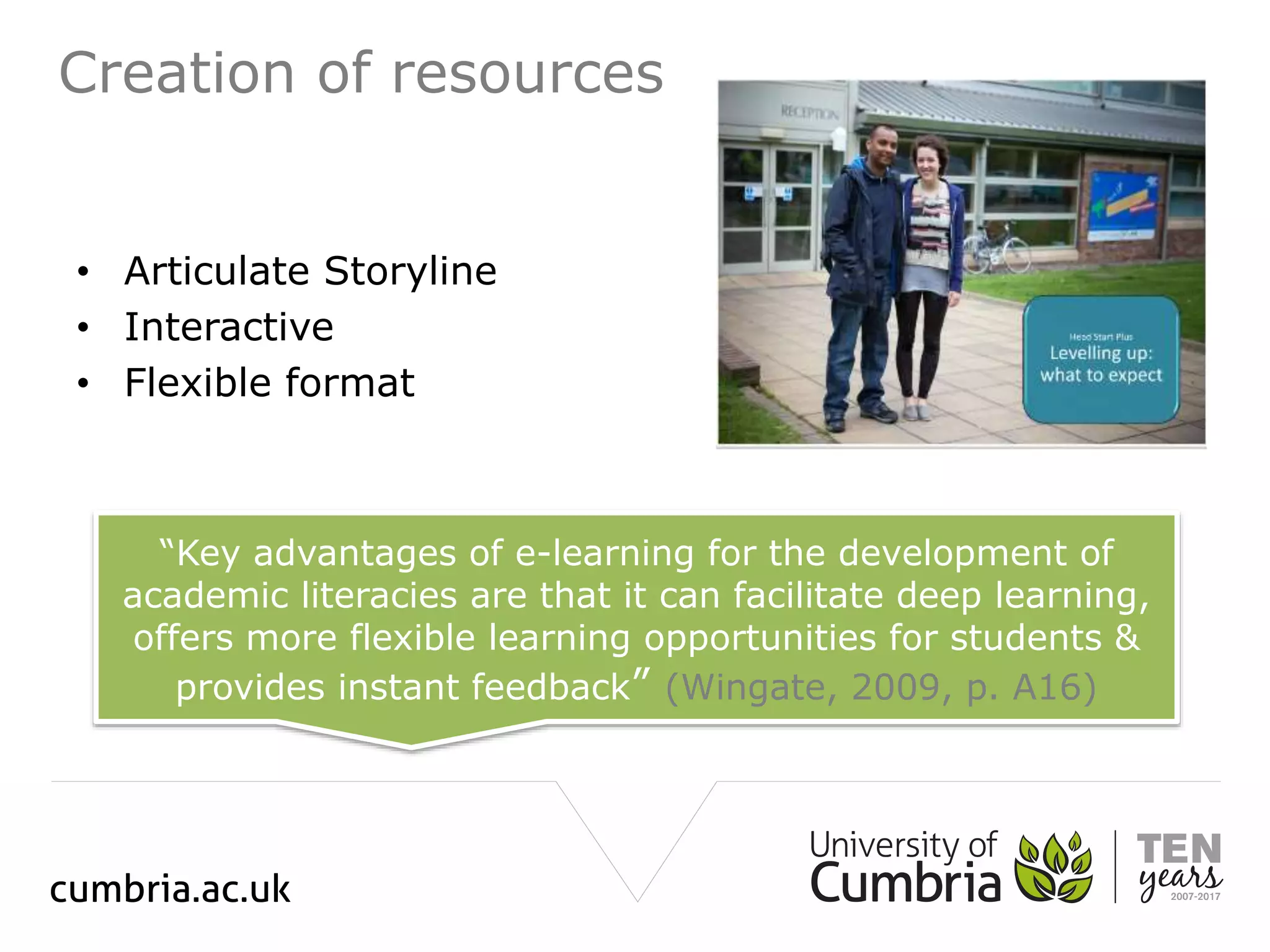 Creation of resources
• Articulate Storyline
• Interactive
• Flexible format
“Key advantages of e-learning for the development of
academic literacies are that it can facilitate deep learning,
offers more flexible learning opportunities for students &
provides instant feedback” (Wingate, 2009, p. A16)
 