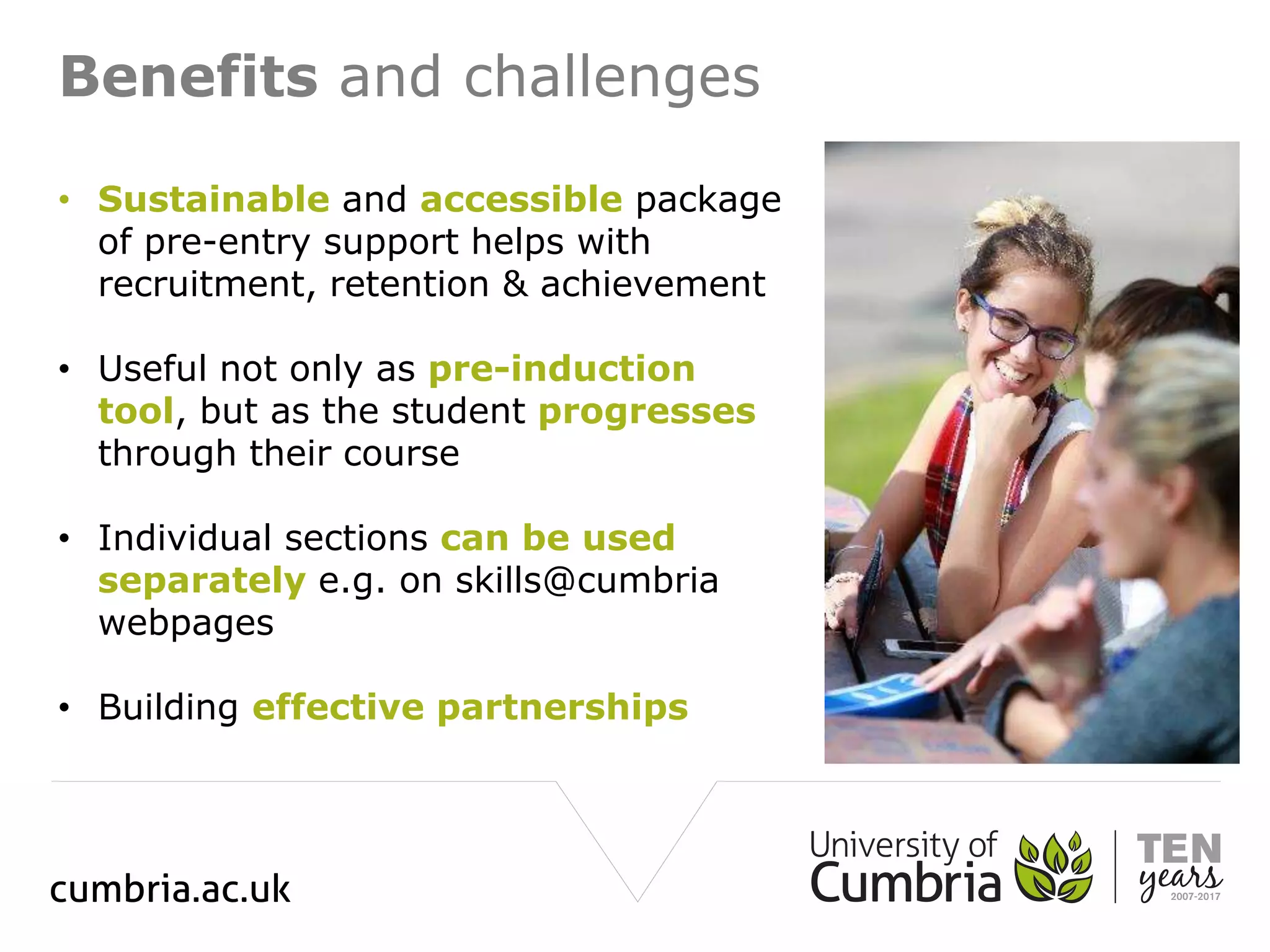 Benefits and challenges
• Sustainable and accessible package
of pre-entry support helps with
recruitment, retention & achievement
• Useful not only as pre-induction
tool, but as the student progresses
through their course
• Individual sections can be used
separately e.g. on skills@cumbria
webpages
• Building effective partnerships
 