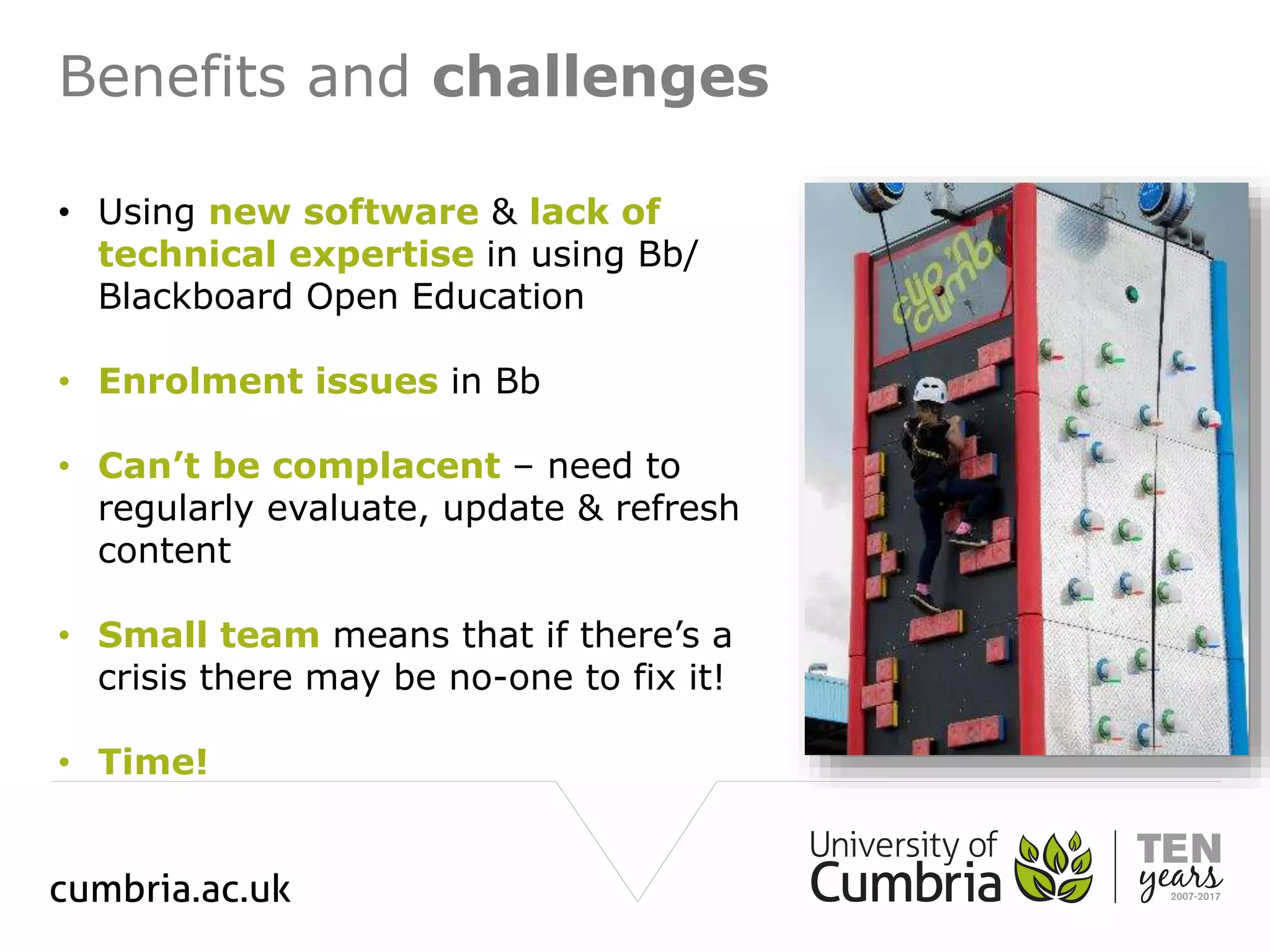 Benefits and challenges
• Using new software & lack of
technical expertise in using Bb/
Blackboard Open Education
• Enrolment issues in Bb
• Can’t be complacent – need to
regularly evaluate, update & refresh
content
• Small team means that if there’s a
crisis there may be no-one to fix it!
• Time!
 