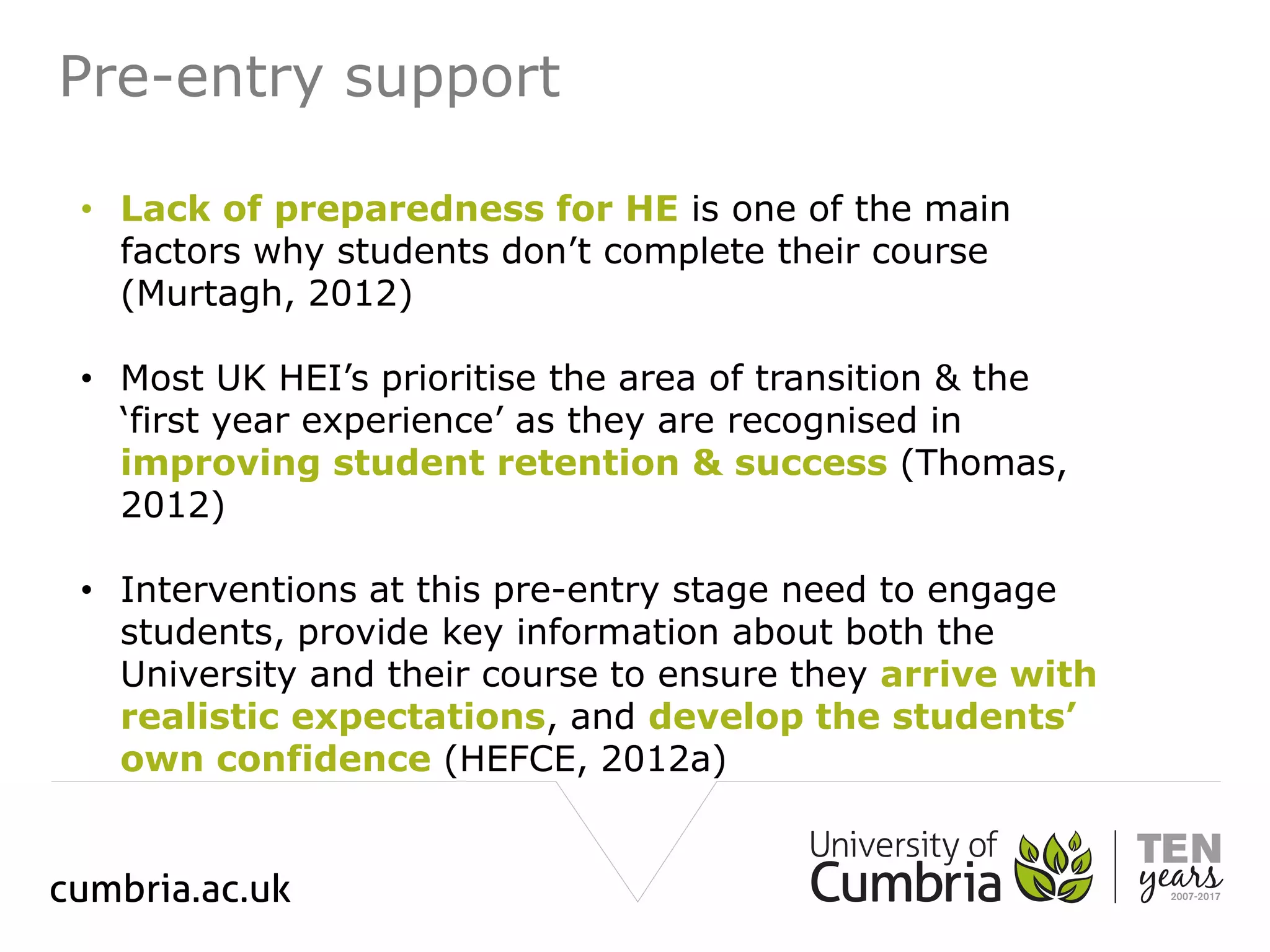 Pre-entry support
• Lack of preparedness for HE is one of the main
factors why students don’t complete their course
(Murtagh, 2012)
• Most UK HEI’s prioritise the area of transition & the
‘first year experience’ as they are recognised in
improving student retention & success (Thomas,
2012)
• Interventions at this pre-entry stage need to engage
students, provide key information about both the
University and their course to ensure they arrive with
realistic expectations, and develop the students’
own confidence (HEFCE, 2012a)
 