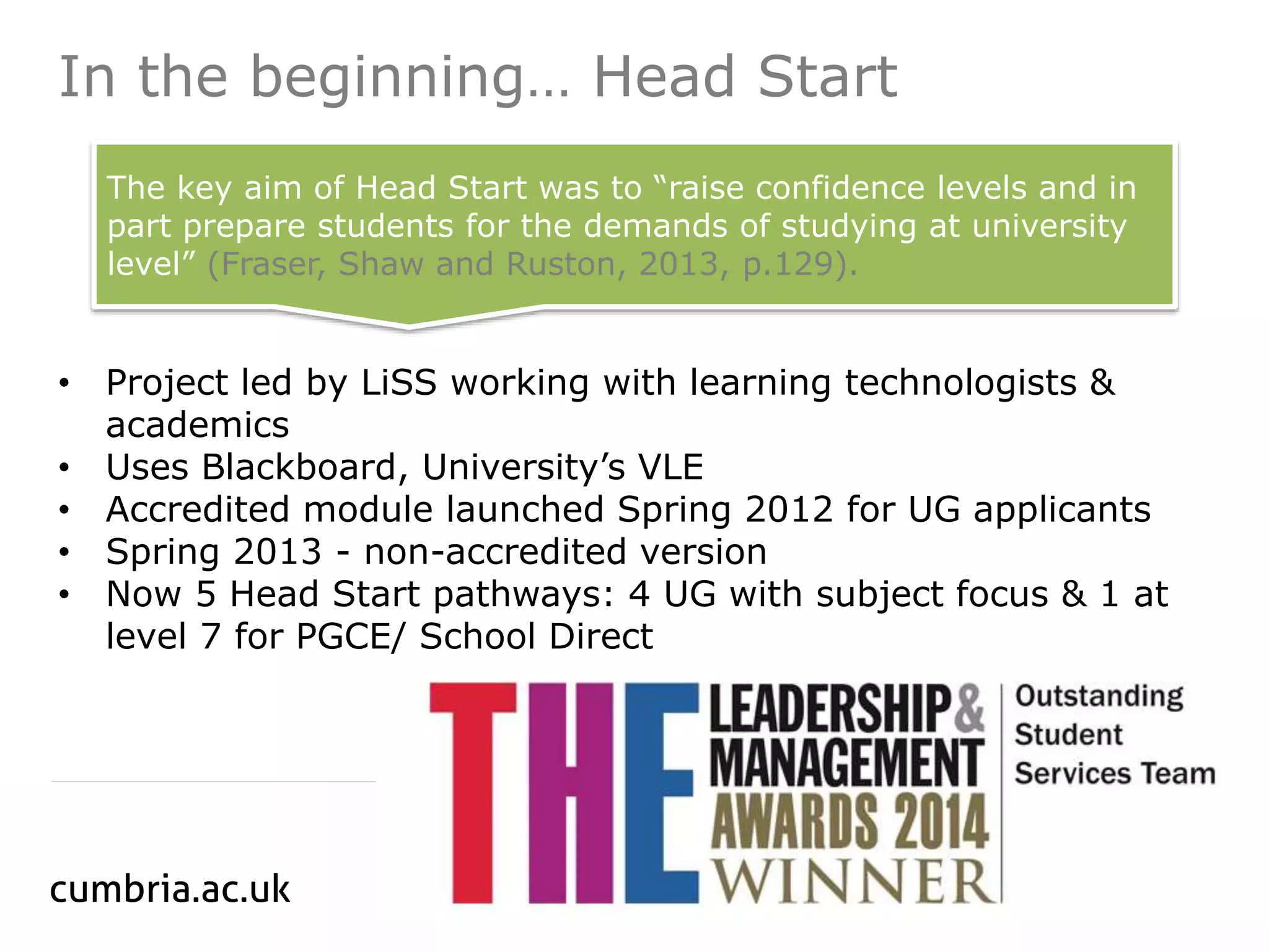 In the beginning… Head Start
• Project led by LiSS working with learning technologists &
academics
• Uses Blackboard, University’s VLE
• Accredited module launched Spring 2012 for UG applicants
• Spring 2013 - non-accredited version
• Now 5 Head Start pathways: 4 UG with subject focus & 1 at
level 7 for PGCE/ School Direct
The key aim of Head Start was to “raise confidence levels and in
part prepare students for the demands of studying at university
level” (Fraser, Shaw and Ruston, 2013, p.129).
 