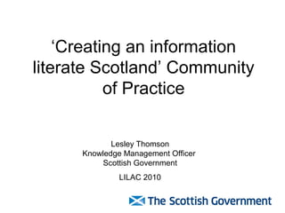 ‘Creating an information
literate Scotland’ Community
of Practice
Lesley Thomson
Knowledge Management Officer
Scottish Government
LILAC 2010
 