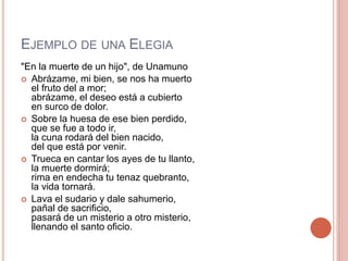 EJEMPLO DE UNA ELEGIA
"En la muerte de un hijo", de Unamuno
Abrázame, mi bien, se nos ha muerto
el fruto del a mor;
abrázame, el deseo está a cubierto
en surco de dolor.
Sobre la huesa de ese bien perdido,
que se fue a todo ir,
la cuna rodará del bien nacido,
del que está por venir.
Trueca en cantar los ayes de tu llanto,
la muerte dormirá;
rima en endecha tu tenaz quebranto,
la vida tornará.
Lava el sudario y dale sahumerio,
pañal de sacrificio,
pasará de un misterio a otro misterio,
llenando el santo oficio.
