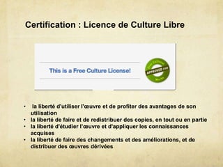 Certification : Licence de Culture Libre




•  la liberté d'utiliser l'œuvre et de profiter des avantages de son
  utilisation
• la liberté de faire et de redistribuer des copies, en tout ou en partie
• la liberté d'étudier l’œuvre et d'appliquer les connaissances
  acquises
• la liberté de faire des changements et des améliorations, et de
  distribuer des œuvres dérivées
 