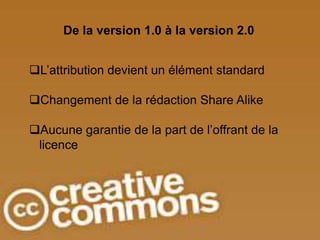 De la version 1.0 à la version 2.0


L’attribution devient un élément standard

Changement de la rédaction Share Alike

Aucune garantie de la part de l’offrant de la
 licence
 