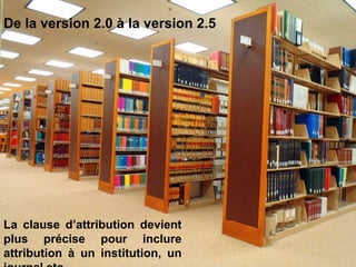 De la version 2.0 à la version 2.5




La clause d’attribution devient
plus précise pour inclure
attribution à un institution, un
 