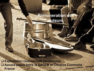 Remuneration des
                          auteurs




 Exploitation commerciale personnelle
 Accord passé entre la SACEM et Creative Commons
  France
 