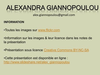 ALEXANDRA GIANNOPOULOU
                   alex.giannopoulou@gmail.com

INFORMATION

•Toutes les images sur www.flickr.com

•Information sur les images & leur licence dans les notes de
la présentation

•Présentation sous licence Creative Commons BY-NC-SA

•Cette présentation est disponible en ligne :
http://www.slideshare.net/alex_giannopoulou
 