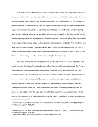 Luther ideas were not completely original. Humanism had started becoming prominent in the
European world shortly before the protest . Christian humanists were Christians who devoted their lives
to the philological study of ancient works including the Bible.” They sought to correct the “mistakes in
the interpretation of the Christian doctrine and improve morality by making the proper interpretations
known.”2
Europe on whole wanted to attain “spiritual and Fiscal freedom from the Church.” 3
During
what is called the Great Schism there where four reigning popes. It is with all this ciaos and the morality
of the Pope being in question more peopling started to stray from Catholicism. Many great minds at the
time were printing numerous books on their ideals on spirituality and owing to the Print Revolution their
work could be mass produced. People everywhere were reading alone and even reading out loud to
others these individualistic works . These books compelled even the peasants to begin to want to gain
their own understanding and rely on that understanding for their spirituality.
Two large entities in the spiritual community Desiderus Erasmus and Thomas More, had been
openly opposing the abuse of priests and monks before the reform. Their works included The Praise of
Folly and Utopia which clearly showed their differing ideals and disgust with the Church and their
actions during the time. Even though their principles resembled Luther’s during the Reformation they
however, remained devote Catholics.4
Eramsus was a pacifist and though he approved of Luther’s
principles, he did not take to his methods because he “was looking for more mildness in the man.”5
These people inspired Luther but it was Luther’s name was on the tip of everyone’s tongue. He had
gained enough support that the Pope Leo X himself had to issue a Bull hoping Luther would retract
some of the statements in he had made in his ninety-five theses. Leo said that he hoped when Martian
2
3
Brian Levack et al., The West: Encounters and Transformations, Volume B: 1300 to 1815, Second Edition (New
York: Pearson Longman, 2007), 413.
3
4
Brian Levack et al., The West: Encounters and Transformations, Volume B: 1300 to 1815, Second Edition (New
York: Pearson Longman, 2007), 414.
5
The history of the life and acts of Luther(1547-8), Philip Melanchthon,1996
 