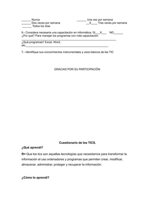 ______ Nunca ______ Una vez por semana
______ Dos veces por semana __X____ Tres veces por semana
______ Todos los días
6.- Considera necesaria una capacitación en informática: SI___X___ NO______
¿Por qué? Para manejar los programas con más capacitación.
_____________________________________________________________
¿Qué programas? Excel, Word,
etc._____________________________________________________
7.- Identifique sus conocimientos instrumentales y usos básicos de las TIC
GRACIAS POR SU PARTICIPACIÓN
Cuestionario de los TICS.
¿Qué aprendí?
R= Que los tics son aquellas tecnologías que necesitamos para transformar la
información el uso ordenadores y programas que permiten crear, modificar,
almacenar, administrar, proteger y recuperar la información.
¿Cómo lo aprendí?
 