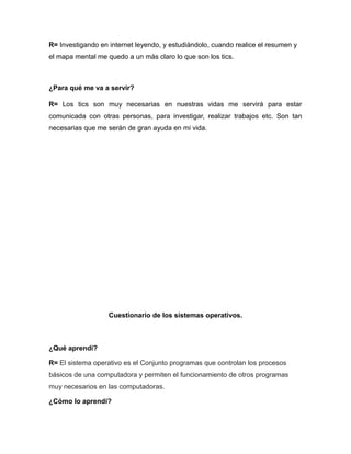 R= Investigando en internet leyendo, y estudiándolo, cuando realice el resumen y
el mapa mental me quedo a un más claro lo que son los tics.
¿Para qué me va a servir?
R= Los tics son muy necesarias en nuestras vidas me servirá para estar
comunicada con otras personas, para investigar, realizar trabajos etc. Son tan
necesarias que me serán de gran ayuda en mi vida.
Cuestionario de los sistemas operativos.
¿Qué aprendí?
R= El sistema operativo es el Conjunto programas que controlan los procesos
básicos de una computadora y permiten el funcionamiento de otros programas
muy necesarios en las computadoras.
¿Cómo lo aprendí?
 