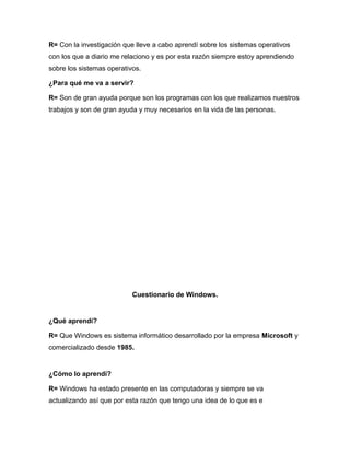 R= Con la investigación que lleve a cabo aprendí sobre los sistemas operativos
con los que a diario me relaciono y es por esta razón siempre estoy aprendiendo
sobre los sistemas operativos.
¿Para qué me va a servir?
R= Son de gran ayuda porque son los programas con los que realizamos nuestros
trabajos y son de gran ayuda y muy necesarios en la vida de las personas.
Cuestionario de Windows.
¿Qué aprendí?
R= Que Windows es sistema informático desarrollado por la empresa Microsoft y
comercializado desde 1985.
¿Cómo lo aprendí?
R= Windows ha estado presente en las computadoras y siempre se va
actualizando así que por esta razón que tengo una idea de lo que es e
 