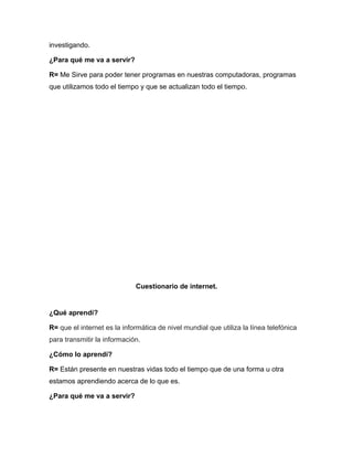 investigando.
¿Para qué me va a servir?
R= Me Sirve para poder tener programas en nuestras computadoras, programas
que utilizamos todo el tiempo y que se actualizan todo el tiempo.
Cuestionario de internet.
¿Qué aprendí?
R= que el internet es la informática de nivel mundial que utiliza la línea telefónica
para transmitir la información.
¿Cómo lo aprendí?
R= Están presente en nuestras vidas todo el tiempo que de una forma u otra
estamos aprendiendo acerca de lo que es.
¿Para qué me va a servir?
 
