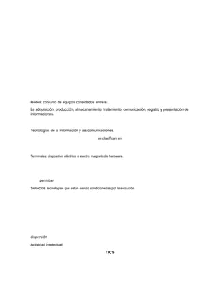 Redes: conjunto de equipos conectados entre sí.
La adquisición, producción, almacenamiento, tratamiento, comunicación, registro y presentación de
informaciones.
Tecnologías de la información y las comunicaciones.
se clasifican en
Terminales: dispositivo eléctrico o electro magneto de hardware.
permiten
Servicios: tecnologías que están siendo condicionadas por la evolución
dispersión
Actividad intelectual
TICS
 