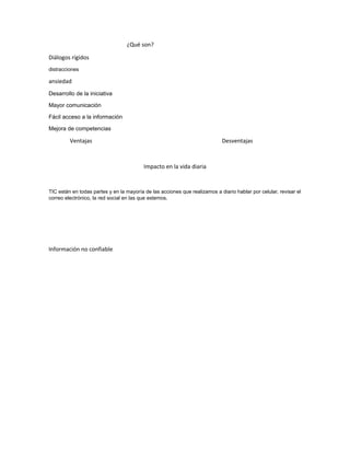 ¿Qué son?
Diálogos rígidos
distracciones
ansiedad
Desarrollo de la iniciativa
Mayor comunicación
Fácil acceso a la información
Mejora de competencias
Ventajas Desventajas
Impacto en la vida diaria
TIC están en todas partes y en la mayoría de las acciones que realizamos a diario hablar por celular, revisar el
correo electrónico, la red social en las que estemos.
Información no confiable
 
