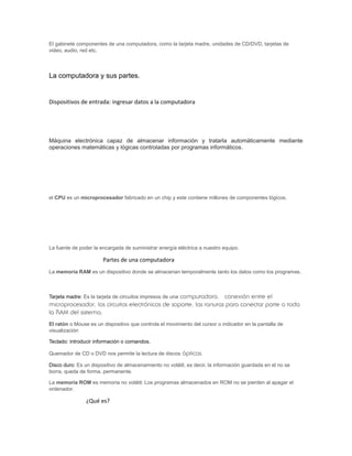 El gabinete componentes de una computadora, como la tarjeta madre, unidades de CD/DVD, tarjetas de
video, audio, red etc.
La computadora y sus partes.
Dispositivos de entrada: ingresar datos a la computadora
Máquina electrónica capaz de almacenar información y tratarla automáticamente mediante
operaciones matemáticas y lógicas controladas por programas informáticos.
el CPU es un microprocesador fabricado en un chip y este contiene millones de componentes lógicos.
La fuente de poder la encargada de suministrar energía eléctrica a nuestro equipo.
Partes de una computadora
La memoria RAM es un dispositivo donde se almacenan temporalmente tanto los datos como los programas.
Tarjeta madre: Es la tarjeta de circuitos impresos de una computadora. conexión entre el
microprocesador, los circuitos electrónicos de soporte, las ranuras para conectar parte o toda
la RAM del sistema,
El ratón o Mouse es un dispositivo que controla el movimiento del cursor o indicador en la pantalla de
visualización
Teclado: introducir información o comandos.
Quemador de CD o DVD nos permite la lectura de discos ópticos.
Disco duro: Es un dispositivo de almacenamiento no volátil, es decir, la información guardada en el no se
borra, queda de forma. permanente.
La memoria ROM es memoria no volátil: Los programas almacenados en ROM no se pierden al apagar el
ordenador.
¿Qué es?
 