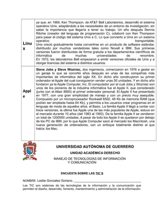 Linu
x
ya que, en 1969, Ken Thompson, de AT&T Bell Laboratorios, desarrolló el sistema
operativo Unix, adaptándolo a las necesidades de un entorno de investigación, sin
saber la importancia que llegaría a tener su trabajo. Un año después Dennis
Ritchie (creador del lenguaje de programación C), colaboró con Ken Thompson
para pasar el código del sistema Unix a C. Lo que convierto a Unix en un sistema
operativo transportable.
Unix creció gradualmente hasta convertirse en un producto de software estándar,
distribuido por muchos vendedores tales como Novell e IBM. Sus primeras
versiones fueron distribuidas de forma gratuita a los departamentos científicos de
informática de muchas universidades de renombre.
En 1972, los laboratorios Bell empezaron a emitir versiones oficiales de Unix y a
otorgar licencias del sistema a distintos usuarios.
Appl
e
Steve Jobs y Steve Wozniac, dos ingenieros, comenzaron en 1976 a gestar en
un garaje lo que se convirtió años después en unas de las compañías más
importantes de informática del siglo XX. En dicho año construyeron su primer
ordenador el Apple del cual consiguieron vender unas 50 unidades. Y en dicho año
fundaron ya la Apple Computer, Inc. El computador por el cual Jobs y Wozniac son
unos de los pioneros de la industria informática fue el Apple II, que considerado
(junto con el Altair 8800) el primer ordenador personal. El Apple II fue presentado
en 1977, con una gran simplicidad de manejo y con un precio muy asequible.
Compuesto por un microprocesador Rockwell 6502, 48 Kb de memoria RAM (que
podían ser ampliada hasta 64 Kb), y permitía a los usuarios crear programas en el
lenguaje de moda de aquellos años, el Basic. La familia Apple II llegó a contar con
trece versiones, la última fue Apple una de las más populares de Apple, estuvo en
el mercado durante 10 años (del 1983 al 1993). De la familia Apple II se vendieron
un total de 1200000 unidades. A pesar de todo los Apple II se quedaron por debajo
de los PC de IBM, por lo que Apple Computer sacó al mercado los Macintosh, una
nueva generación de ordenadores, con un enfoque totalmente distinto al que
había; los Mac.
UNIVERSIDAD AUTÓNOMA DE GUERRERO
UNIDAD ACADÉMICA DERECHO
MANEJO DE TECNOLOGÍAS DE INFORMACIÓN
Y COMUNICACIÓN
ENCUESTA SOBRE LAS TIC´S
NOMBRE: Leslie Gonzalez Soriano. _________________________________________
Las TIC son sistemas de las tecnologías de la información y la comunicación que
permiten el diseño, desarrollo, fomento, mantenimiento y administración de la información.
 