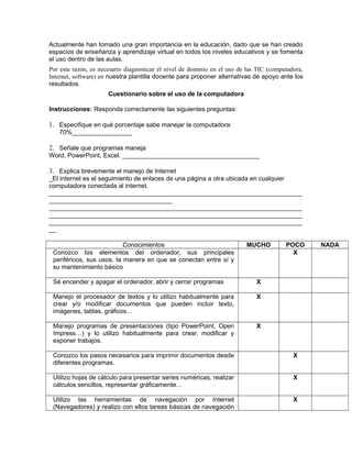 Actualmente han tomado una gran importancia en la educación, dado que se han creado
espacios de enseñanza y aprendizaje virtual en todos los niveles educativos y se fomenta
el uso dentro de las aulas.
Por esta razón, es necesario diagnosticar el nivel de dominio en el uso de las TIC (computadora,
Internet, software) en nuestra plantilla docente para proponer alternativas de apoyo ante los
resultados.
Cuestionario sobre el uso de la computadora
Instrucciones: Responda correctamente las siguientes preguntas:
1. Especifique en qué porcentaje sabe manejar la computadora:
70%_________________
2. Señale que programas maneja
Word, PowerPoint, Excel. _______________________________________
3. Explica brevemente el manejo de Internet
_El internet es el seguimiento de enlaces de una página a otra ubicada en cualquier
computadora conectada al internet.
________________________________________________________________________
___________________________________
________________________________________________________________________
________________________________________________________________________
________________________________________________________________________
__
Conocimientos MUCHO POCO NADA
Conozco los elementos del ordenador, sus principales
periféricos, sus usos, la manera en que se conectan entre sí y
su mantenimiento básico
X
Sé encender y apagar el ordenador, abrir y cerrar programas X
Manejo el procesador de textos y lo utilizo habitualmente para
crear y/o modificar documentos que pueden incluir texto,
imágenes, tablas, gráficos…
X
Manejo programas de presentaciones (tipo PowerPoint, Open
Impress…) y lo utilizo habitualmente para crear, modificar y
exponer trabajos.
X
Conozco los pasos necesarios para imprimir documentos desde
diferentes programas.
X
Utilizo hojas de cálculo para presentar series numéricas, realizar
cálculos sencillos, representar gráficamente…
X
Utilizo las herramientas de navegación por Internet
(Navegadores) y realizo con ellos tareas básicas de navegación
X
 