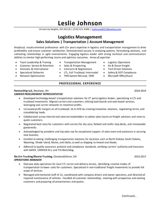 Continued…
Leslie Johnson
University Heights, OH 44118 | (216) 551-6406 | ljohnson8221@yahoo.com
Logistics Management
Sales Solutions | Transportation | Account Management
Analytical, results-oriented professional with 15+ years expertise in logistics and transportation management to drive
profitability and ensure customer satisfaction. Demonstrated success in analyzing systems, formulating solutions, and
cultivating relationships in agile environments. Engaging logistics leader with strong technical and communication
abilities to mentor high-performing teams and optimize outcomes. Areas of expertise:
 Team Leadership & Training
 Customer Service & Retention
 Domestic & International
 Specialized Deliveries
 Network Optimization
 Transportation Management
 Sales & Prospecting
 Contracts & Negotiations
 LTL, Full Truckload, Intermodal
 TMS System-McLeod, CRM
 Logistics Operations
 Air & Ocean Freight
 Tech-Driven Solutions
 Safety & DOT Compliance
 Microsoft Office/Excel
PROFESSIONAL EXPERIENCE
PartnerShip LLC, Westlake, OH 2018-2019
CARRIER PROCUREMENT REPRESENTATIVE
 Developed technology-based transportation solutions for 3rd party logistics broker, specializing in LTL and
truckload movements. Aligned carriers and customers utilizing load boards and web-based services,
leveraging vast carrier networks to maximize profits.
 Increased profit margins on all truckloads 16 to 25% by creating innovative solutions, negotiating terms, and
consolidating loads.
 Collaborated across internal and external stakeholders to advise sales teams on freight solutions and rates to
quote customers.
 Negotiated best rates for customers with carriers for dry vans, flatbed and reefer step decks, and removeable
goosenecks.
 Acknowledged by president and top sales rep for exceptional support of sales team and assistance in securing
new business.
 Excelled at solving challenging transportation solutions for locations such as North Dakota, South Dakota,
Wyoming, Rhode Island, Maine, and Idaho, as well as shipping to Hawaii and Alaska.
 Adhered to quality assurance protocol and compliance standards, verifying carriers’ authority and insurance
with SAFER, CARRIER 411, and TIA Watchdog.
Riv-Ern Trucking/Riveria Trucking, Cleveland/Akron, OH 2010-2017
OPERATIONS MANAGER
 Oversaw daily operations for local LTL carrier and delivery service, identifying creative modes of
transportation to lower costs for customers. Specialized in non-traditional freight movements to provide full
scope of services.
 Managed and mentored staff of 12, coordinated with company drivers and owner operators, and directed all
required maintenance of vehicles. Handled all customer relationships, meeting with prospective and existing
customers and preparing all presentations and quotes.
 