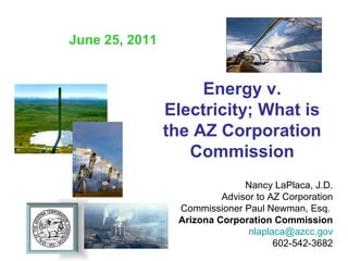 June 25, 2011


                     Energy v.
                Electricity; What is
                the AZ Corporation
                   Commission
                               Nancy LaPlaca, J.D.
                          Advisor to AZ Corporation
                 Commissioner Paul Newman, Esq.
                 Arizona Corporation Commission
                                nlaplaca@azcc.gov
                                      602-542-3682
 