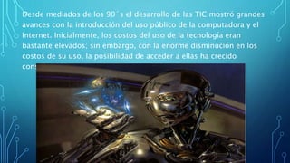 Desde mediados de los 90´s el desarrollo de las TIC mostró grandes
avances con la introducción del uso público de la computadora y el
Internet. Inicialmente, los costos del uso de la tecnología eran
bastante elevados; sin embargo, con la enorme disminución en los
costos de su uso, la posibilidad de acceder a ellas ha crecido
considerablemente.
 