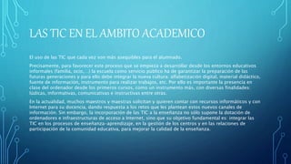 LAS TIC EN EL AMBITO ACADEMICO
El uso de las TIC que cada vez son más asequibles para el alumnado.
Precisamente, para favorecer este proceso que se empieza a desarrollar desde los entornos educativos
informales (familia, ocio,…) la escuela como servicio público ha de garantizar la preparación de las
futuras generaciones y para ello debe integrar la nueva cultura: alfabetización digital, material didáctico,
fuente de información, instrumento para realizar trabajos, etc. Por ello es importante la presencia en
clase del ordenador desde los primeros cursos, como un instrumento más, con diversas finalidades:
lúdicas, informativas, comunicativas e instructivas entre otras.
En la actualidad, muchos maestros y maestras solicitan y quieren contar con recursos informáticos y con
Internet para su docencia, dando respuesta a los retos que les plantean estos nuevos canales de
información. Sin embargo, la incorporación de las TIC a la enseñanza no sólo supone la dotación de
ordenadores e infraestructuras de acceso a Internet, sino que su objetivo fundamental es: integrar las
TIC en los procesos de enseñanza-aprendizaje, en la gestión de los centros y en las relaciones de
participación de la comunidad educativa, para mejorar la calidad de la enseñanza.
 
