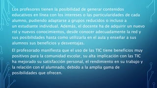Los profesores tienen la posibilidad de generar contenidos
educativos en línea con los intereses o las particularidades de cada
alumno, pudiendo adaptarse a grupos reducidos o incluso a
un estudiante individual. Además, el docente ha de adquirir un nuevo
rol y nuevos conocimientos, desde conocer adecuadamente la red y
sus posibilidades hasta como utilizarla en el aula y enseñar a sus
alumnos sus beneficios y desventajas.
El profesorado manifiesta que el uso de las TIC tiene beneficios muy
positivos para la comunidad escolar, su alta implicación con las TIC
ha mejorado su satisfacción personal, el rendimiento en su trabajo y
la relación con el alumnado, debido a la amplia gama de
posibilidades que ofrecen.
 
