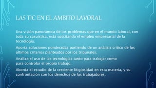 LAS TIC EN EL AMBITO LAVORAL
Una visión panorámica de los problemas que en el mundo laboral, con
toda su casuística, está suscitando el empleo empresarial de la
tecnología.
Aporta soluciones ponderadas partiendo de un análisis crítico de los
últimos criterios planteados por los tribunales.
Analiza el uso de las tecnologías tanto para trabajar como
para controlar el propio trabajo.
Aborda el estudio de la creciente litigiosidad en esta materia, y su
confrontación con los derechos de los trabajadores.
 