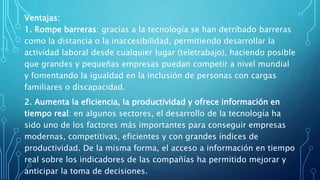Ventajas:
1. Rompe barreras: gracias a la tecnología se han derribado barreras
como la distancia o la inaccesibilidad, permitiendo desarrollar la
actividad laboral desde cualquier lugar (teletrabajo), haciendo posible
que grandes y pequeñas empresas puedan competir a nivel mundial
y fomentando la igualdad en la inclusión de personas con cargas
familiares o discapacidad.
2. Aumenta la eficiencia, la productividad y ofrece información en
tiempo real: en algunos sectores, el desarrollo de la tecnología ha
sido uno de los factores más importantes para conseguir empresas
modernas, competitivas, eficientes y con grandes índices de
productividad. De la misma forma, el acceso a información en tiempo
real sobre los indicadores de las compañías ha permitido mejorar y
anticipar la toma de decisiones.
 