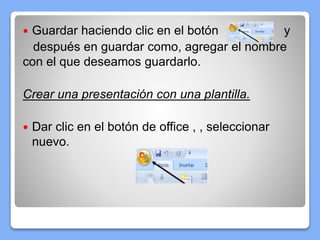  Guardar haciendo clic en el botón y
después en guardar como, agregar el nombre
con el que deseamos guardarlo.
Crear una presentación con una plantilla.
 Dar clic en el botón de office , , seleccionar
nuevo.
 