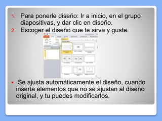 1. Para ponerle diseño: Ir a inicio, en el grupo
diapositivas, y dar clic en diseño.
2. Escoger el diseño que te sirva y guste.
 Se ajusta automáticamente el diseño, cuando
inserta elementos que no se ajustan al diseño
original, y tu puedes modificarlos.
 