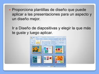  Proporciona plantillas de diseño que puede
aplicar a las presentaciones para un aspecto y
un diseño mejor.
Ir a Diseño de diapositivas y elegir la que más
te guste y luego aplicar.
 