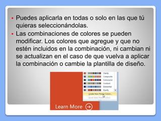 Puedes aplicarla en todas o solo en las que tú
quieras seleccionándolas.
 Las combinaciones de colores se pueden
modificar. Los colores que agregue y que no
estén incluidos en la combinación, ni cambian ni
se actualizan en el caso de que vuelva a aplicar
la combinación o cambie la plantilla de diseño.
 