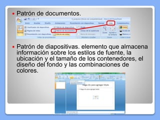  Patrón de documentos.
 Patrón de diapositivas. elemento que almacena
información sobre los estilos de fuente, la
ubicación y el tamaño de los contenedores, el
diseño del fondo y las combinaciones de
colores.
 